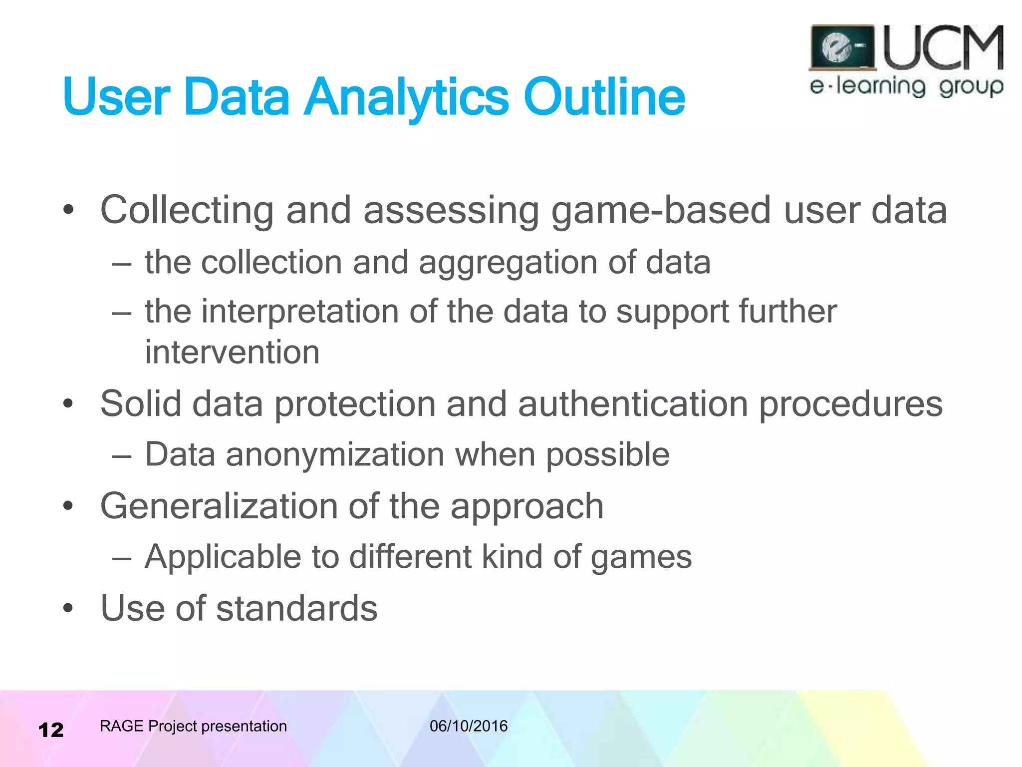 User Data Analytics Outline
• Collecting and assessing game-based user data
– the collection and aggregation of data
– the interpretation of the data to support further
intervention
• Solid data protection and authentication procedures
– Data anonymization when possible
• Generalization of the approach
– Applicable to different kind of games
• Use of standards
06/10/2016RAGE Project presentation12
 