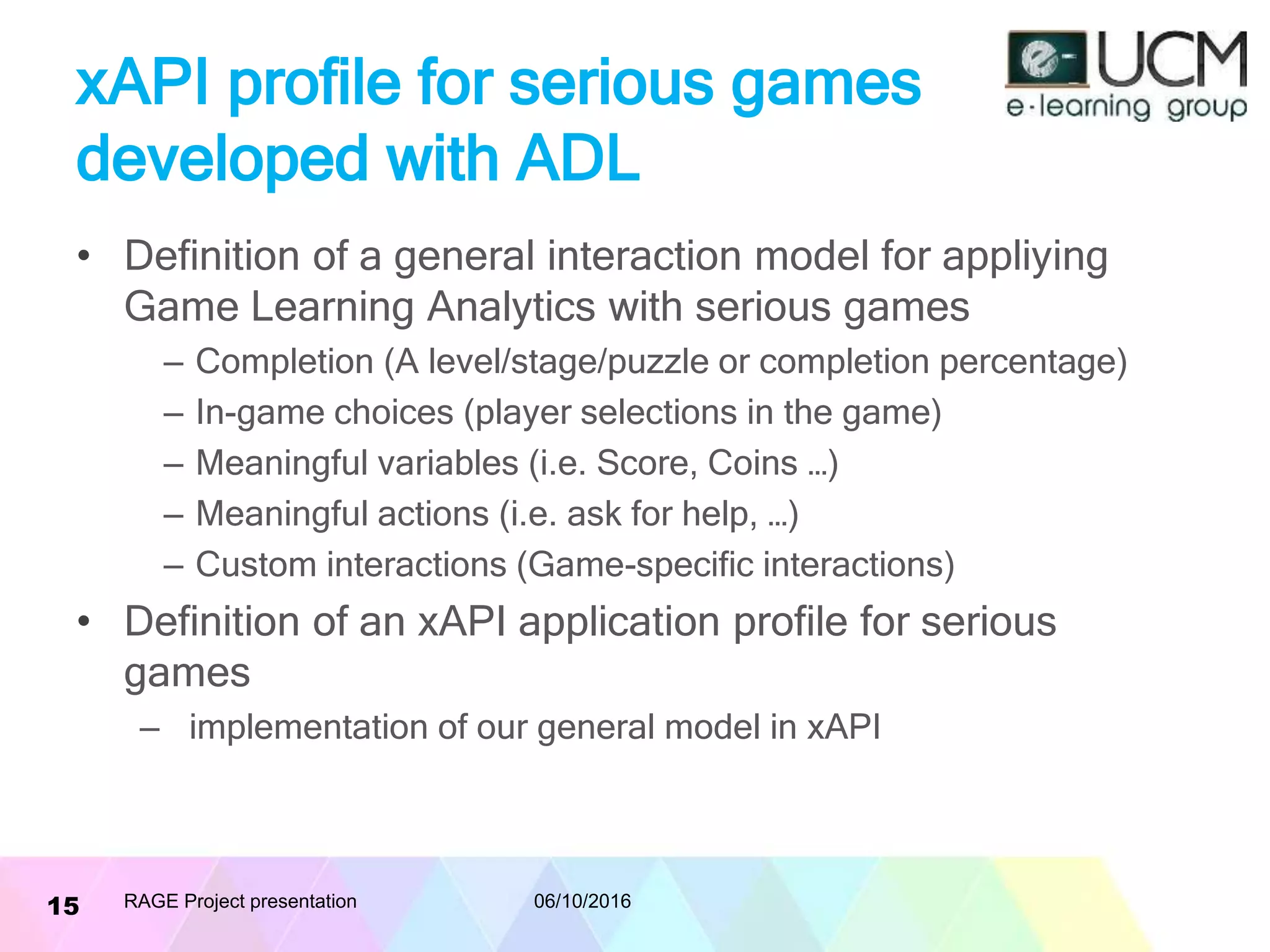xAPI profile for serious games
developed with ADL
• Definition of a general interaction model for appliying
Game Learning Analytics with serious games
– Completion (A level/stage/puzzle or completion percentage)
– In-game choices (player selections in the game)
– Meaningful variables (i.e. Score, Coins …)
– Meaningful actions (i.e. ask for help, …)
– Custom interactions (Game-specific interactions)
• Definition of an xAPI application profile for serious
games
– implementation of our general model in xAPI
06/10/2016RAGE Project presentation15
 