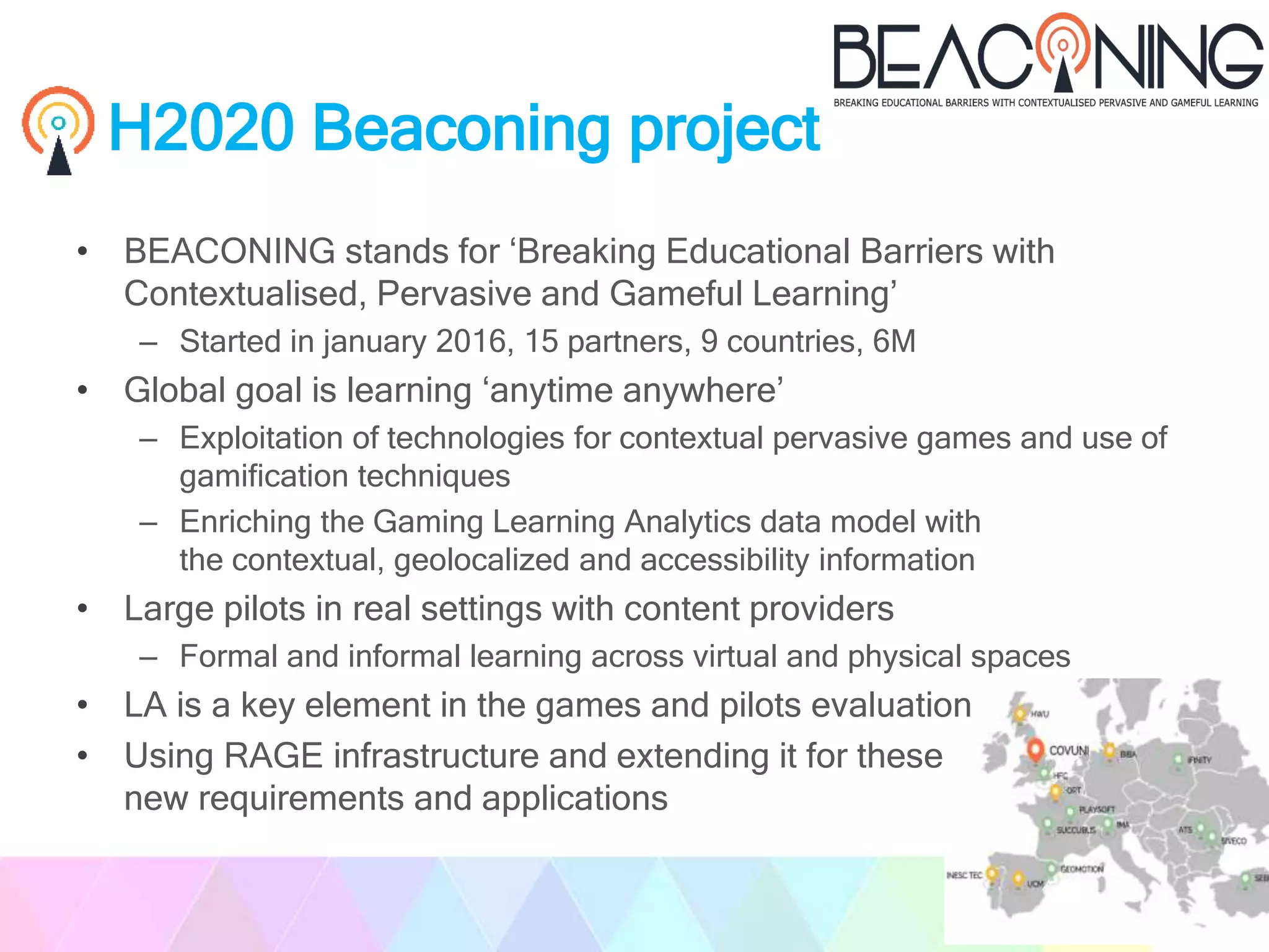 H2020 Beaconing project
• BEACONING stands for ‘Breaking Educational Barriers with
Contextualised, Pervasive and Gameful Learning’
– Started in january 2016, 15 partners, 9 countries, 6M
• Global goal is learning ‘anytime anywhere’
– Exploitation of technologies for contextual pervasive games and use of
gamification techniques
– Enriching the Gaming Learning Analytics data model with
the contextual, geolocalized and accessibility information
• Large pilots in real settings with content providers
– Formal and informal learning across virtual and physical spaces
• LA is a key element in the games and pilots evaluation
• Using RAGE infrastructure and extending it for these
new requirements and applications
 