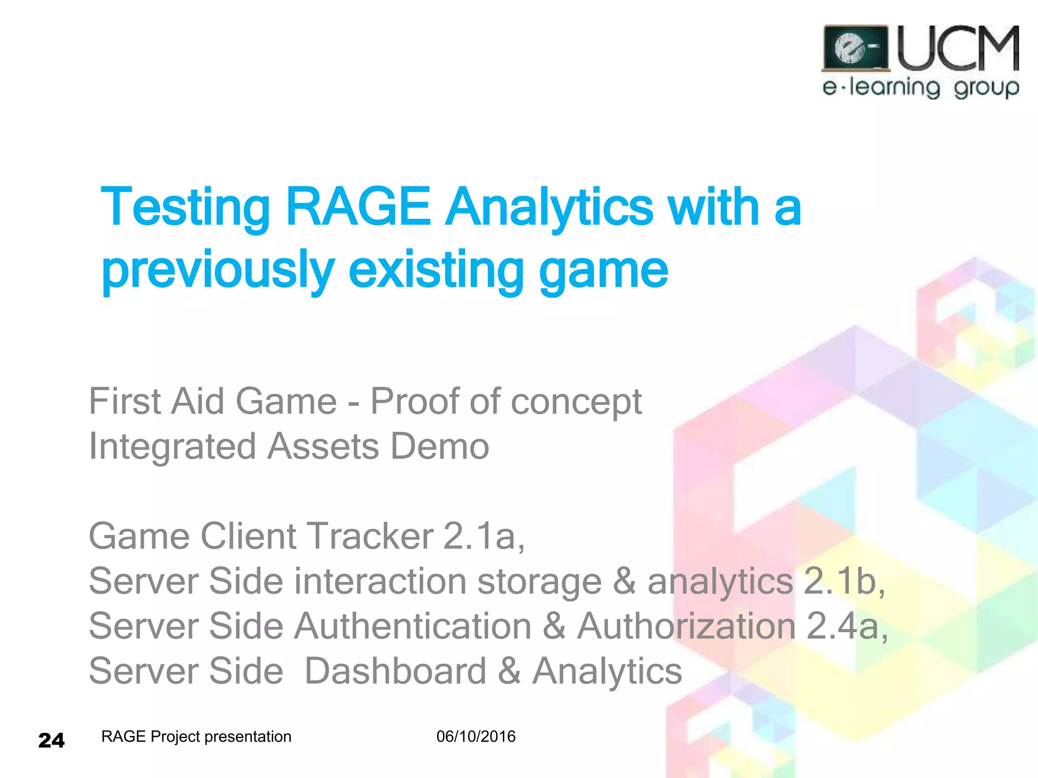Testing RAGE Analytics with a
previously existing game
First Aid Game - Proof of concept
Integrated Assets Demo
Game Client Tracker 2.1a,
Server Side interaction storage & analytics 2.1b,
Server Side Authentication & Authorization 2.4a,
Server Side Dashboard & Analytics
06/10/2016RAGE Project presentation24
 