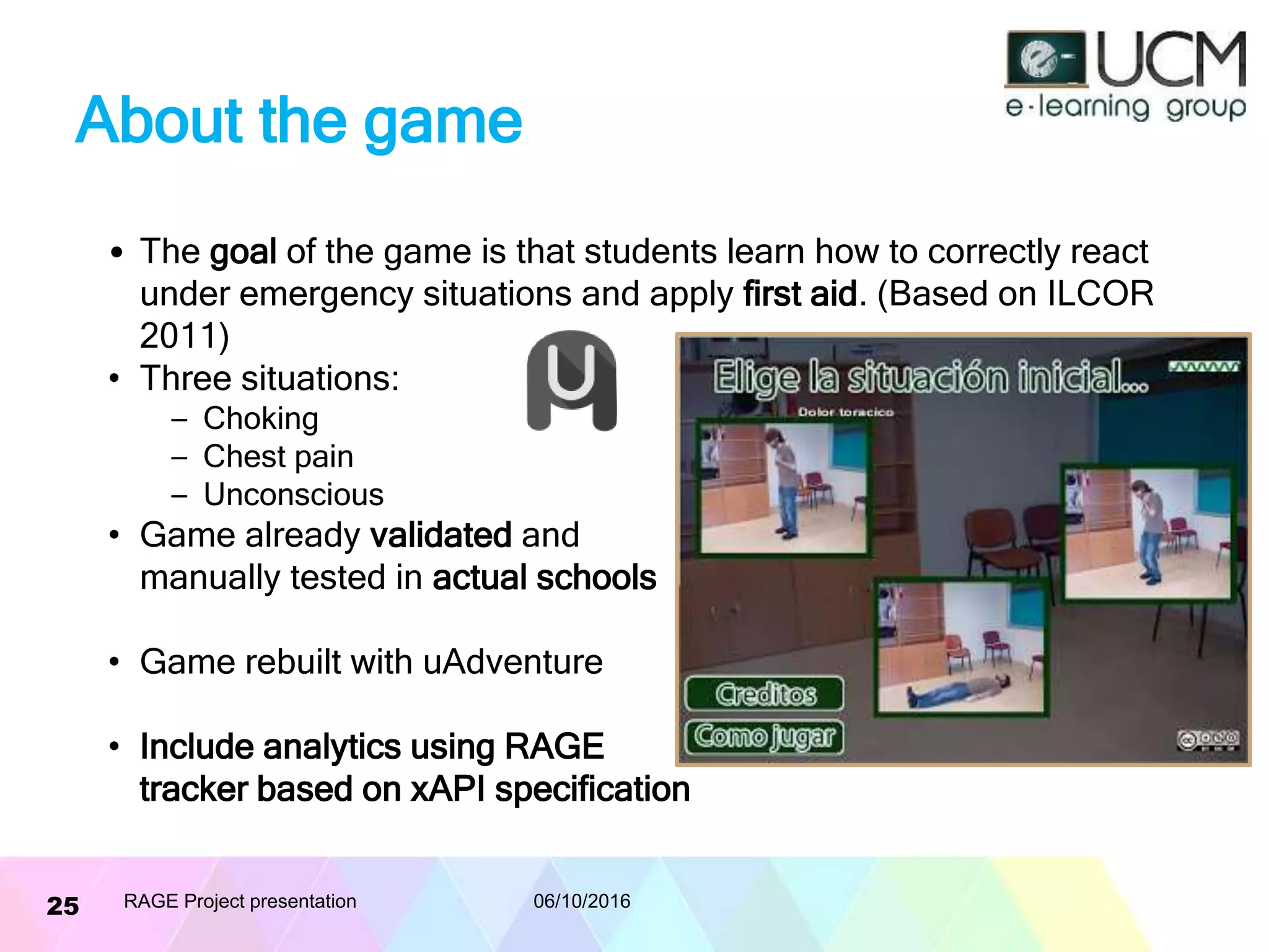 About the game
• The goal of the game is that students learn how to correctly react
under emergency situations and apply first aid. (Based on ILCOR
2011)
• Three situations:
– Choking
– Chest pain
– Unconscious
• Game already validated and
manually tested in actual schools
• Game rebuilt with uAdventure
• Include analytics using RAGE
tracker based on xAPI specification
06/10/2016RAGE Project presentation25
 