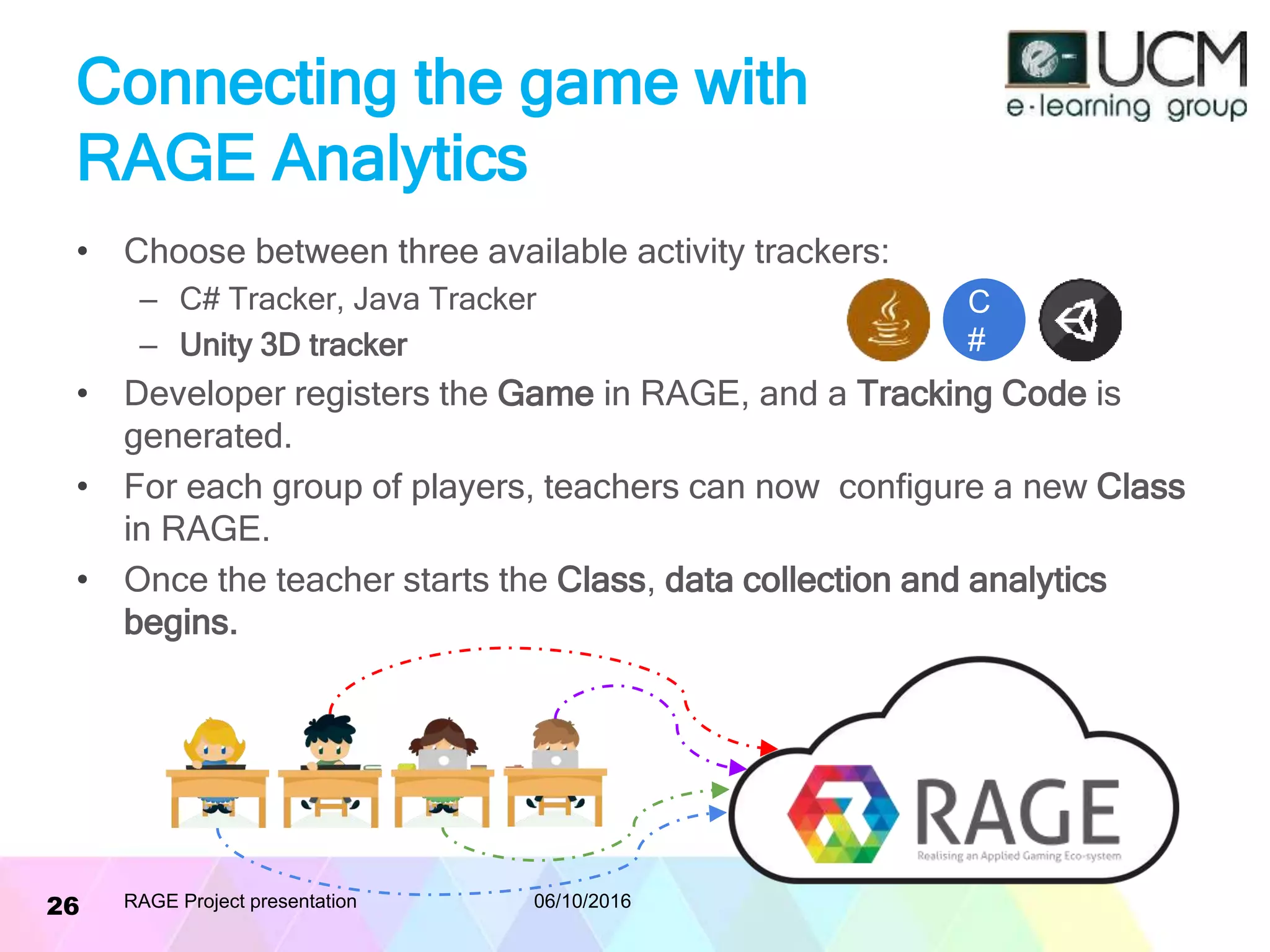 Connecting the game with
RAGE Analytics
• Choose between three available activity trackers:
– C# Tracker, Java Tracker
– Unity 3D tracker
• Developer registers the Game in RAGE, and a Tracking Code is
generated.
• For each group of players, teachers can now configure a new Class
in RAGE.
• Once the teacher starts the Class, data collection and analytics
begins.
06/10/2016RAGE Project presentation26
C
#
 