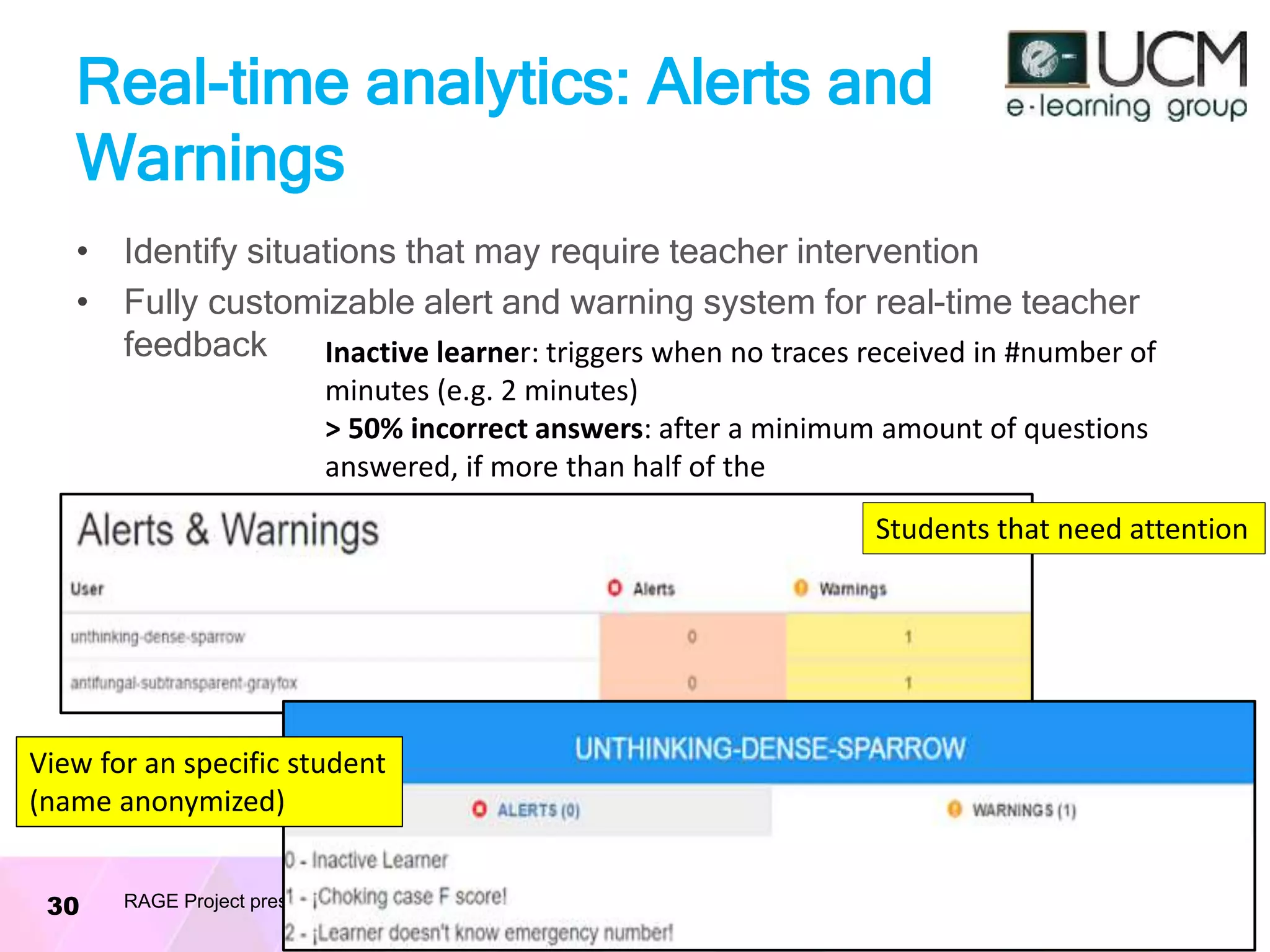 Real-time analytics: Alerts and
Warnings
• Identify situations that may require teacher intervention
• Fully customizable alert and warning system for real-time teacher
feedback
06/10/2016RAGE Project presentation30
Inactive learner: triggers when no traces received in #number of
minutes (e.g. 2 minutes)
> 50% incorrect answers: after a minimum amount of questions
answered, if more than half of the
Students that need attention
View for an specific student
(name anonymized)
 