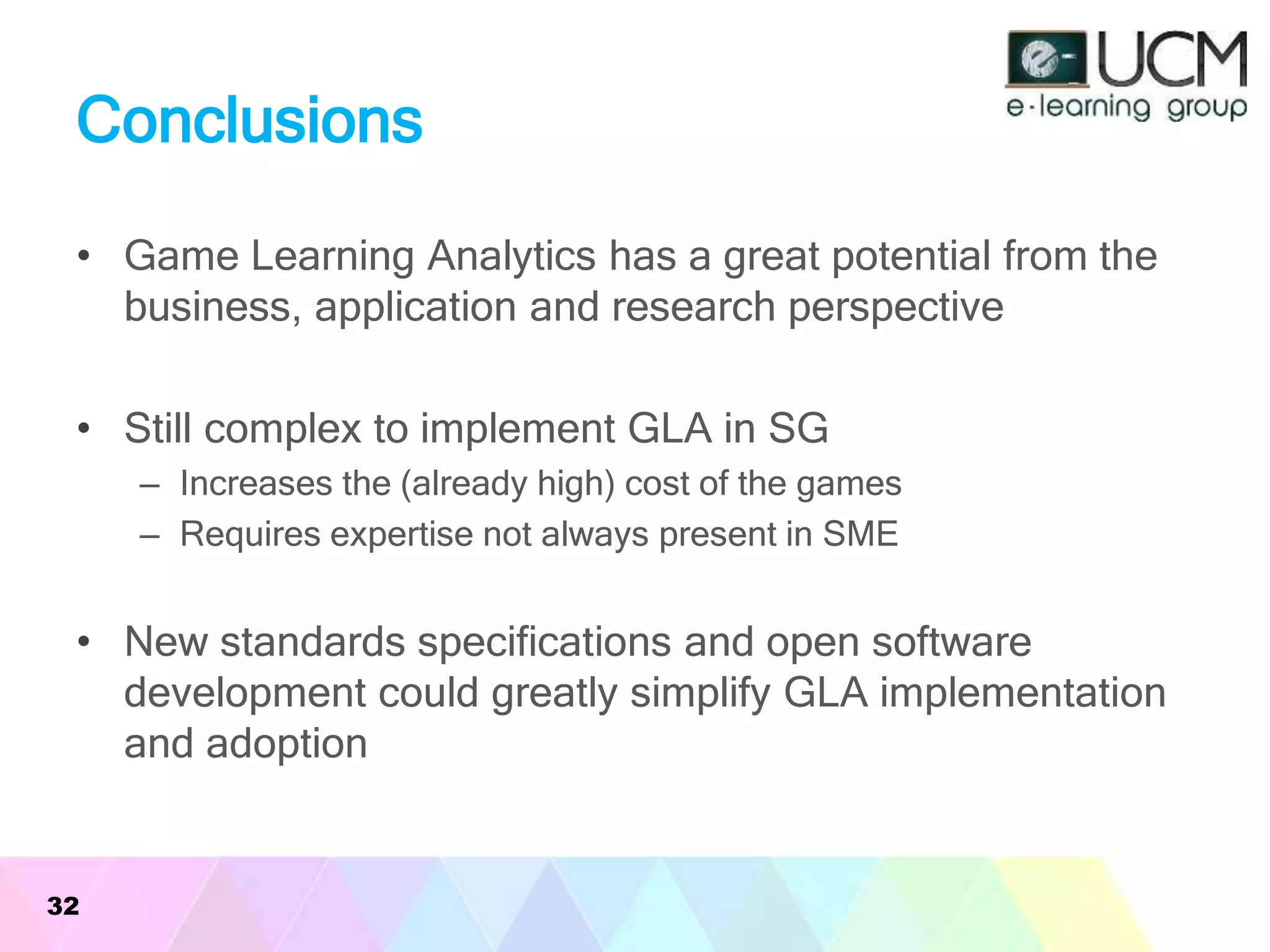 Conclusions
• Game Learning Analytics has a great potential from the
business, application and research perspective
• Still complex to implement GLA in SG
– Increases the (already high) cost of the games
– Requires expertise not always present in SME
• New standards specifications and open software
development could greatly simplify GLA implementation
and adoption
32
 