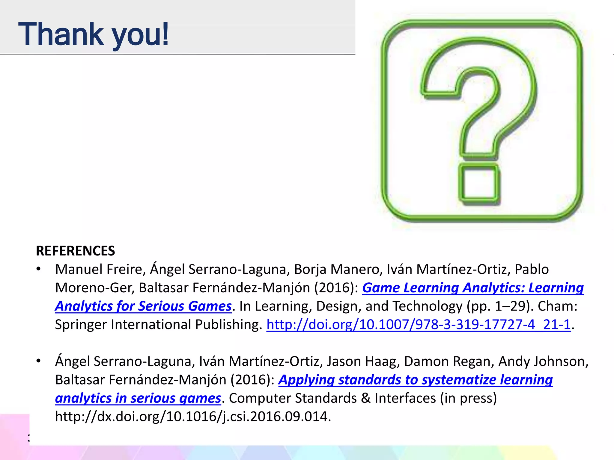 Thank you!
33
REFERENCES
• Manuel Freire, Ángel Serrano-Laguna, Borja Manero, Iván Martínez-Ortiz, Pablo
Moreno-Ger, Baltasar Fernández-Manjón (2016): Game Learning Analytics: Learning
Analytics for Serious Games. In Learning, Design, and Technology (pp. 1–29). Cham:
Springer International Publishing. http://doi.org/10.1007/978-3-319-17727-4_21-1.
• Ángel Serrano-Laguna, Iván Martínez-Ortiz, Jason Haag, Damon Regan, Andy Johnson,
Baltasar Fernández-Manjón (2016): Applying standards to systematize learning
analytics in serious games. Computer Standards & Interfaces (in press)
http://dx.doi.org/10.1016/j.csi.2016.09.014.
 