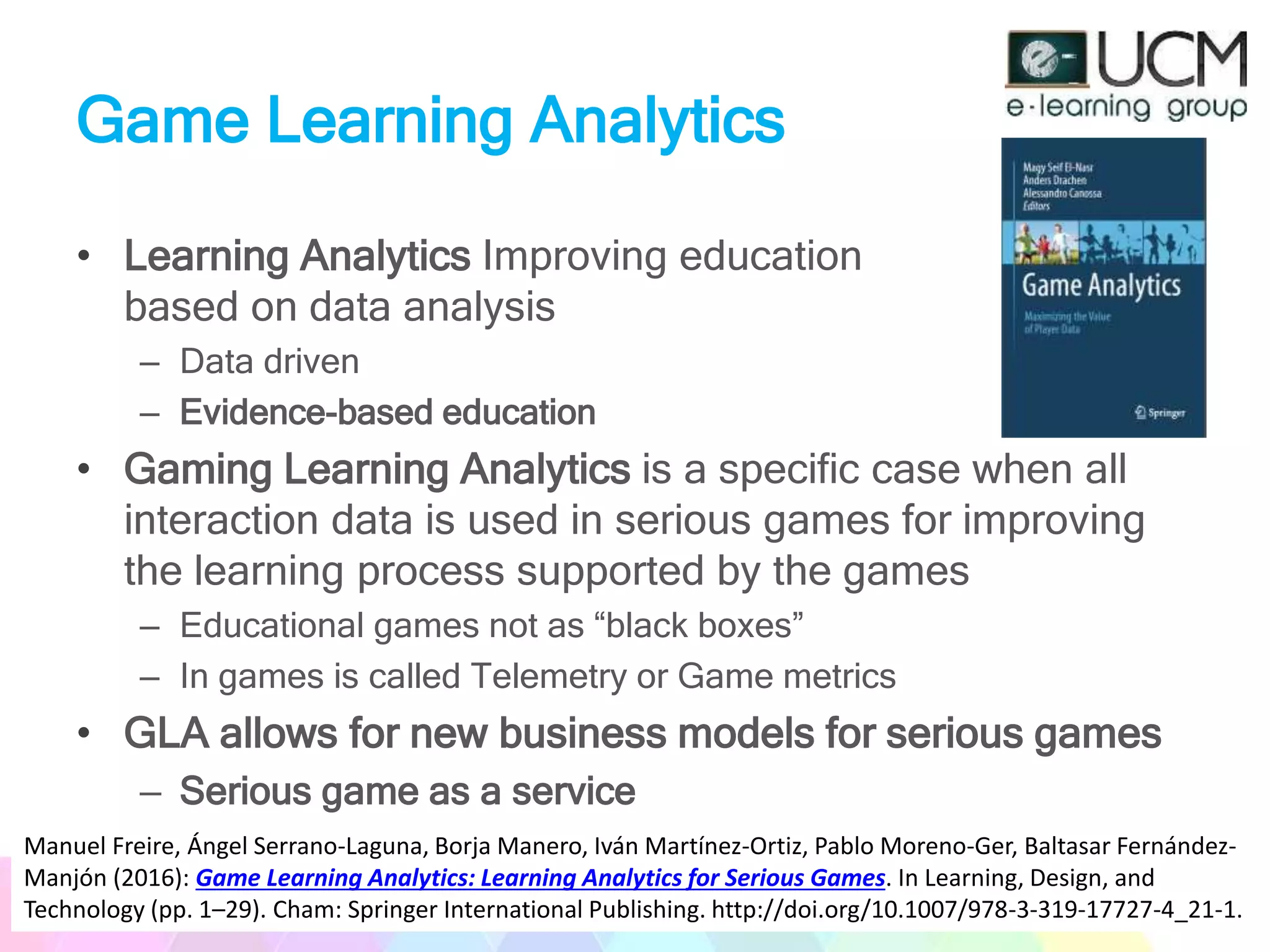 Game Learning Analytics
• Learning Analytics Improving education
based on data analysis
– Data driven
– Evidence-based education
• Gaming Learning Analytics is a specific case when all
interaction data is used in serious games for improving
the learning process supported by the games
– Educational games not as “black boxes”
– In games is called Telemetry or Game metrics
• GLA allows for new business models for serious games
– Serious game as a service
06/10/2016RAGE Project presentation8
Manuel Freire, Ángel Serrano-Laguna, Borja Manero, Iván Martínez-Ortiz, Pablo Moreno-Ger, Baltasar Fernández-
Manjón (2016): Game Learning Analytics: Learning Analytics for Serious Games. In Learning, Design, and
Technology (pp. 1–29). Cham: Springer International Publishing. http://doi.org/10.1007/978-3-319-17727-4_21-1.
 