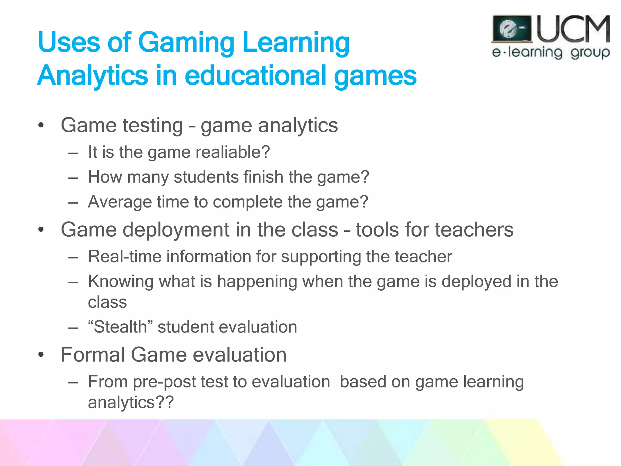 Uses of Gaming Learning
Analytics in educational games
• Game testing – game analytics
– It is the game realiable?
– How many students finish the game?
– Average time to complete the game?
• Game deployment in the class – tools for teachers
– Real-time information for supporting the teacher
– Knowing what is happening when the game is deployed in the
class
– “Stealth” student evaluation
• Formal Game evaluation
– From pre-post test to evaluation based on game learning
analytics??
 