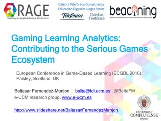 Gaming Learning Analytics:
Contributing to the Serious Games
Ecosystem
European Conference in Game-Based Learning (ECGBL 2016),
Paisley, Scotland, UK
Baltasar Fernandez-Manjon, balta@fdi.ucm.es , @BaltaFM
e-UCM research group, www.e-ucm.es
http://www.slideshare.net/BaltasarFernandezManjon
Realising an Applied Gaming Eco-System
Cátedra Telefónica-Complutense
Educación Digital y Juegos Serios
 