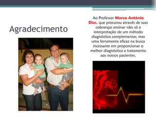 Ao Professor Marco Antônio
                Dias, que procurou através de suas

Agradecimento       cobranças ensinar não só a
                   interpretação de um método
                 diagnóstico complementar, mas
                 uma ferramenta eficaz na busca
                  incessante em proporcionar o
                 melhor diagnóstico e tratamento
                       aos nossos pacientes.
 