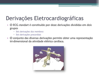 Derivações Eletrocardiográficas
• O ECG standart é constituído por doze derivações divididas em dois
  grupos
      Seis derivações dos membros
      Seis derivações precordiais
• O conjunto das diversas derivações permite obter uma representação
  tri-dimensional da atividade elétrica cardíaca.
 