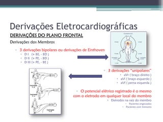 Derivações Eletrocardiográficas
DERIVAÇÕES DO PLANO FRONTAL
Derivações dos Membros
  ▫ 3 derivações bipolares ou derivações de Einthoven
      D I (+ BE, - BD )
      D II (+ PE, - BD )
      D III (+ PE, - BE )

                                                    ▫ 3 derivações “unipolares”
                                                                 aVr ( braço direito )
                                                               aVl ( braço esquerdo )
                                                               aVf ( perna esquerda )

                                    ▫ O potencial elétrico registrado é o mesmo
                                  com o eletrodo em qualquer local do membro
                                                         Eletrodos na raiz do membro
                                                                     Pacientes engessados
                                                                   Pacientes com tremores
 