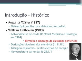 Introdução – Histórico
• Augustus Waller (1887)
 ▫ Eletroscópio capilar com eletrodos precordiais
• Willeim Einthoven (1903)
 ▫ Galvanômetro de corda (P Nobel Medicina e Fisiologia
                              .
   em 1924)
              Permitiu o emprego de eletrodos periféricos
 ▫ Derivações bipolares dos membros ( I, II ,III )
 ▫ Triângulo equilátero - centro elétrico do coração
 ▫ Nomenclatura das ondas P QRS, T
                              ,
 