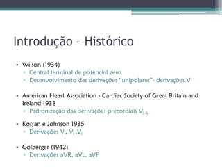 Introdução – Histórico
• Wilson (1934)
  ▫ Central terminal de potencial zero
  ▫ Desenvolvimento das derivações “unipolares”- derivações V

• American Heart Association - Cardiac Society of Great Britain and
  Ireland 1938
   ▫ Padronização das derivações precordiais V1-6

• Kossan e Johnson 1935
  ▫ Derivações Vr, Vl ,Vr

• Golberger (1942)
  ▫ Derivações aVR, aVL, aVF
 