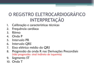 O REGISTRO ELETROCARDIOGRÁFICO
          INTERPRETAÇÃO
1.   Calibração e características técnicas
2.   Frequência cardíaca
3.   Ritmo
4.   Onda P
5.   Intervalo PR
6.   Intervalo QRS
7.   Eixo elétrico médio do QRS
8.   Progressão da onda R nas Derivações Precordiais
     (não progressão: sinal indireto de isquemia)
9. Segmento ST
10. Onda T
 