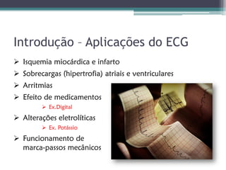 Introdução – Aplicações do ECG
 Isquemia miocárdica e infarto
 Sobrecargas (hipertrofia) atriais e ventriculares
 Arritmias
 Efeito de medicamentos
          Ex.Digital

 Alterações eletrolíticas
          Ex. Potássio

 Funcionamento de
  marca-passos mecânicos
 