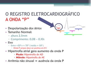 O REGISTRO ELETROCARDIOGRÁFICO
A ONDA “P”
• Despolarização dos átrios
• Tamanho Normal:
  ▫ altura 2,5mm
  ▫ Comprimento: 0,08 – 0,10s
• Eixo
  ▫ Entre +300 e + 700 ( média + 500 )
     Onda P sempre deve ser positiva em D I
• Hipertrofia atrial gera aumento da onda P
        Picale: Hipertrofia de AD
        Mitrale: Hipertrofia de AE
• Arritmia não sinusal = ausência da onda P
 