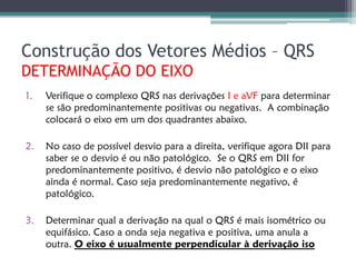 Construção dos Vetores Médios – QRS
DETERMINAÇÃO DO EIXO
1.   Verifique o complexo QRS nas derivações I e aVF para determinar
     se são predominantemente positivas ou negativas. A combinação
     colocará o eixo em um dos quadrantes abaixo.

2.   No caso de possível desvio para a direita, verifique agora DII para
     saber se o desvio é ou não patológico. Se o QRS em DII for
     predominantemente positivo, é desvio não patológico e o eixo
     ainda é normal. Caso seja predominantemente negativo, é
     patológico.

3.   Determinar qual a derivação na qual o QRS é mais isométrico ou
     equifásico. Caso a onda seja negativa e positiva, uma anula a
     outra. O eixo é usualmente perpendicular à derivação iso
 