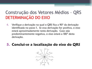 Construção dos Vetores Médios – QRS
DETERMINAÇÃO DO EIXO
4.   Verifique a derivação na qual o QRS fica a 90° da derivação
     identificada no passo 1. Se essa derivação for positiva, o eixo
     estará aproximadamente nesta derivação. Caso seja
     predominantemente negativa, o eixo estará a 180° desta
     derivação.


5. Conclui-se a localização do eixo do QRS
 