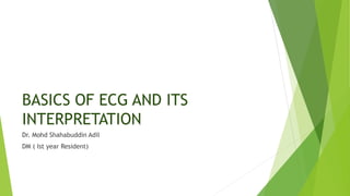 BASICS OF ECG AND ITS
INTERPRETATION
Dr. Mohd Shahabuddin Adil
DM ( Ist year Resident)
 