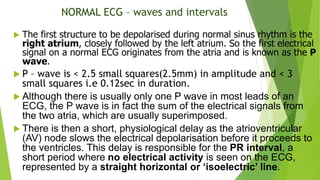 NORMAL ECG – waves and intervals
 The first structure to be depolarised during normal sinus rhythm is the
right atrium, closely followed by the left atrium. So the first electrical
signal on a normal ECG originates from the atria and is known as the P
wave.
 P – wave is < 2.5 small squares(2.5mm) in amplitude and < 3
small squares i.e 0.12sec in duration.
 Although there is usually only one P wave in most leads of an
ECG, the P wave is in fact the sum of the electrical signals from
the two atria, which are usually superimposed.
 There is then a short, physiological delay as the atrioventricular
(AV) node slows the electrical depolarisation before it proceeds to
the ventricles. This delay is responsible for the PR interval, a
short period where no electrical activity is seen on the ECG,
represented by a straight horizontal or ‘isoelectric’ line.
 