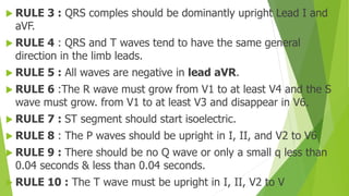  RULE 3 : QRS comples should be dominantly upright Lead I and
aVF.
 RULE 4 : QRS and T waves tend to have the same general
direction in the limb leads.
 RULE 5 : All waves are negative in lead aVR.
 RULE 6 :The R wave must grow from V1 to at least V4 and the S
wave must grow. from V1 to at least V3 and disappear in V6.
 RULE 7 : ST segment should start isoelectric.
 RULE 8 : The P waves should be upright in I, II, and V2 to V6
 RULE 9 : There should be no Q wave or only a small q less than
0.04 seconds & less than 0.04 seconds.
 RULE 10 : The T wave must be upright in I, II, V2 to V
 