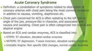 Acute Coronary Syndrome
 Definition: a constellation of symptoms related to obstruction of
coronary arteries with chest pain being the most common symptom
in addition to nausea, vomiting, diaphoresis etc.
 Chest pain concerned for ACS is often radiating to the left arm or
angle of the jaw, pressure-like in character, and associated with
nausea and sweating. Chest pain is often categorized into typical and
atypical angina
 Based on ECG and cardiac enzymes, ACS is classified into:
STEMI: ST elevation, elevated cardiac enzymes
NSTEMI: ST depression, T-wave inversion, elevated cardiac enzymes
Unstable Angina: Non specific EKG changes, normal cardiac enzymes
 