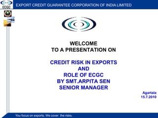 EXPORT CREDIT GUARANTEE CORPORATION OF INDIA LIMITED 
WELCOME 
TO A PRESENTATION ON 
CREDIT RISK IN EXPORTS 
You foYcouus f ocnu esx opno retsx.p Worets c. oWve rc tohvee r tthhee r risiskkss.. 
AND 
ROLE OF ECGC 
BY SMT.ARPITA SEN 
SENIOR MANAGER 
Agartala 
15.7.2010 
 