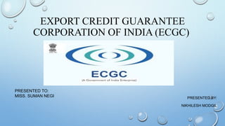 EXPORT CREDIT GUARANTEE
CORPORATION OF INDIA (ECGC)
PRESENTED BY:
NIKHILESH MODGIL
PRESENTED TO:
MISS. SUMAN NEGI
 