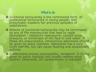 What to do
 Junctional tachycardia is the commonest form of
paroxysmal tachycardia in young people, and
presumably explains her previous episodes of
palpitations.
 Attacks of junctional tachycardia may be terminated
by any of the manoeuvres that lead to vagal
stimulation - Valsalva's manoeuvre, carotid sinus
pressure, or immersion of the face in cold water. If
these are unsuccessful, intravenous adenosine should
be given by bolus injection. Adenosine has a very
short half-life, but can cause flushing and occasionally
asthma.
 If adenosine proves unsuccessful, verapamil 5-10 mg
given by bolus injection will usually restore sinus
rhythm. Otherwise, DC cardioversion is indicated
 
