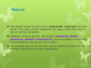 What to do
 The patient seems to have had a myocardial infarction at some
point in the past, and by implication his vague chest pain may be
due to cardiac ischaemia.
 Attention must be paid to risk factors (smoking, blood
pressure, plasma cholesterol), and he probably needs long-
term treatment with aspirin and a statin.
 An exercise test will be the best way of deciding whether he has
coronary disease that merits angiography
 