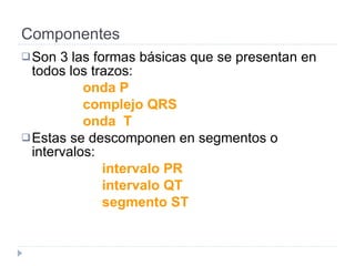 Componentes Son 3 las formas básicas que se presentan en todos los trazos:  onda P complejo QRS onda  T Estas se descomponen en segmentos o intervalos:  intervalo PR  intervalo QT segmento ST 