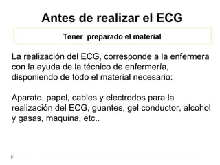 Antes de realizar el ECG Tener  preparado el material La realización del ECG, corresponde a la enfermera con la ayuda de la técnico de enfermería, disponiendo de todo el material necesario: Aparato, papel, cables y electrodos para la realización del ECG, guantes, gel conductor, alcohol y gasas, maquina, etc.. 