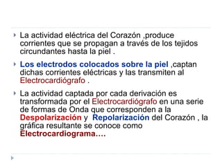La actividad eléctrica del Corazón ,produce corrientes que se propagan a través de los tejidos circundantes hasta la piel . Los electrodos colocados sobre la piel  ,captan dichas corrientes eléctricas y las transmiten al  Electrocardiógrafo  . La actividad captada por cada derivación es transformada por el  Electrocardiógrafo  en una serie de formas de Onda que corresponden a la  Despolarización  y  Repolarización  del Corazón , la gráfica resultante se conoce como  Electrocardiograma…. 