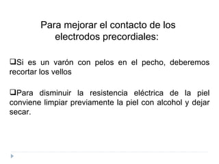 Para mejorar el contacto de los  electrodos precordiales:  Si es un varón con pelos en el pecho, deberemos recortar los vellos  Para disminuir la resistencia eléctrica de la piel conviene limpiar previamente la piel con alcohol y dejar secar.  
