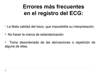 Errores más frecuentes  en el registro del ECG: La Mala calidad del trazo, que imposibilita su interpretación. No hacer la marca de estandarización. Toma desordenada de las derivaciones o repetición de alguna de ellas. 