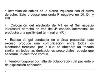 Inversión de cables de la pierna izquierda con el brazo derecho: Esto produce una onda P negativa en DI, DII y DIII. Colocación del electrodo de V1 en el 3er espacio intercostal derecho en vez del 4º espacio intercostal: se producirá una positividad terminal en (R').  Exceso de gel conductor en el área precordial: este exceso produce una comunicación entre todos los electrodos torácicos, por lo cual se obtendrá un trazado similar en todas las derivaciones precordiales, puesto que se forma un electrodo común. Temblor corporal por falta de colaboración del paciente o de explicación adecuada. 