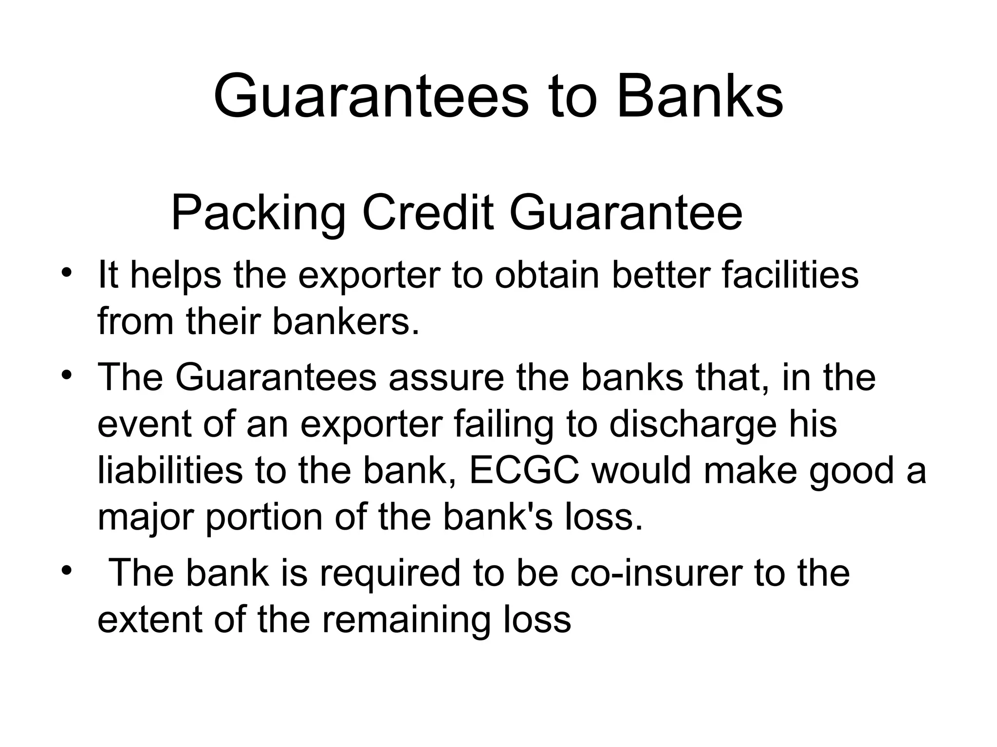 Guarantees to Banks Packing Credit Guarantee It helps the exporter to obtain better facilities from their bankers.  The Guarantees assure the banks that, in the event of an exporter failing to discharge his liabilities to the bank, ECGC would make good a major portion of the bank's loss. The bank is required to be co-insurer to the extent of the remaining loss   