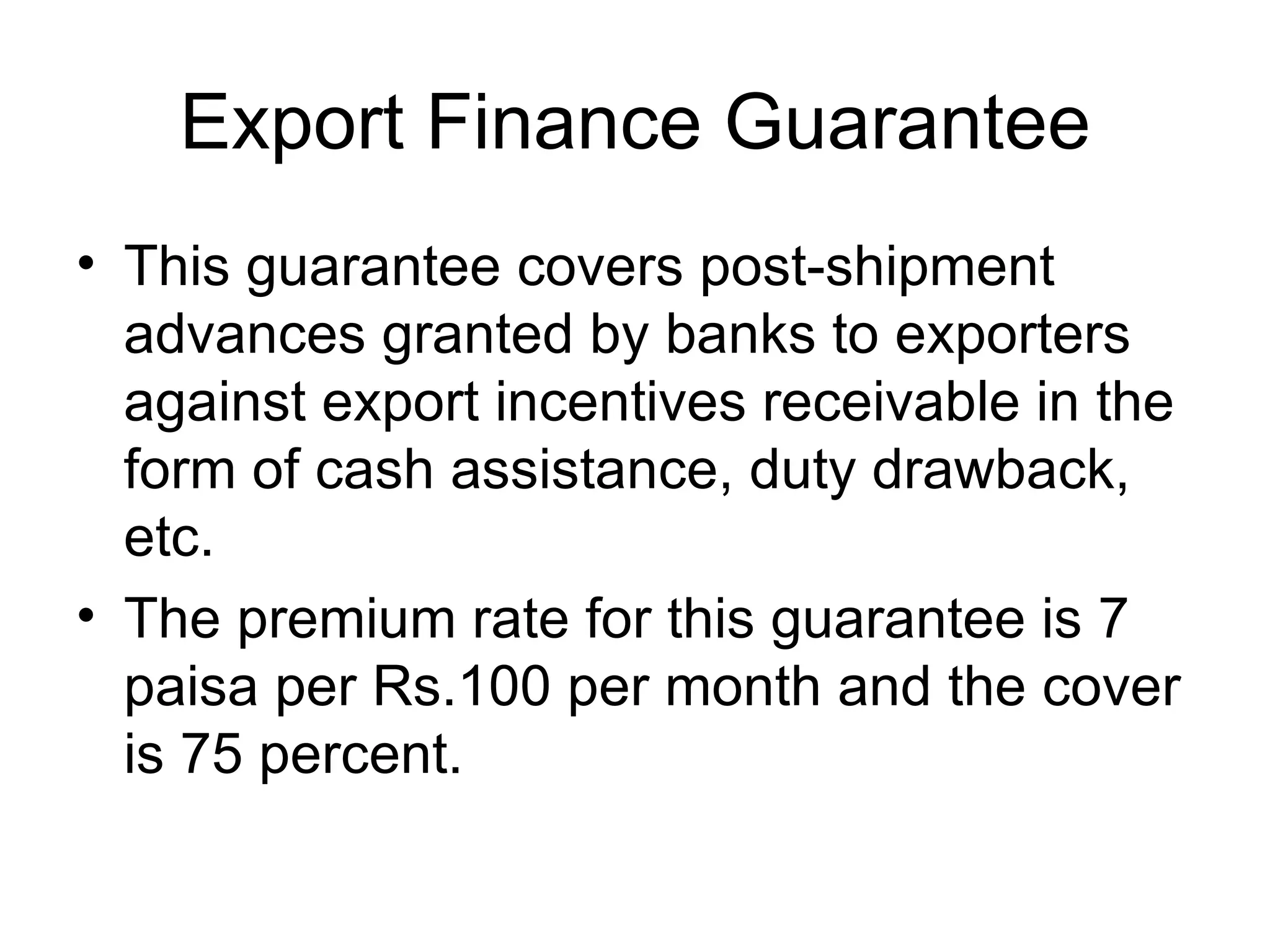Export Finance Guarantee This guarantee covers post-shipment advances granted by banks to exporters against export incentives receivable in the form of cash assistance, duty drawback, etc.  The premium rate for this guarantee is 7 paisa per Rs.100 per month and the cover is 75 percent. 