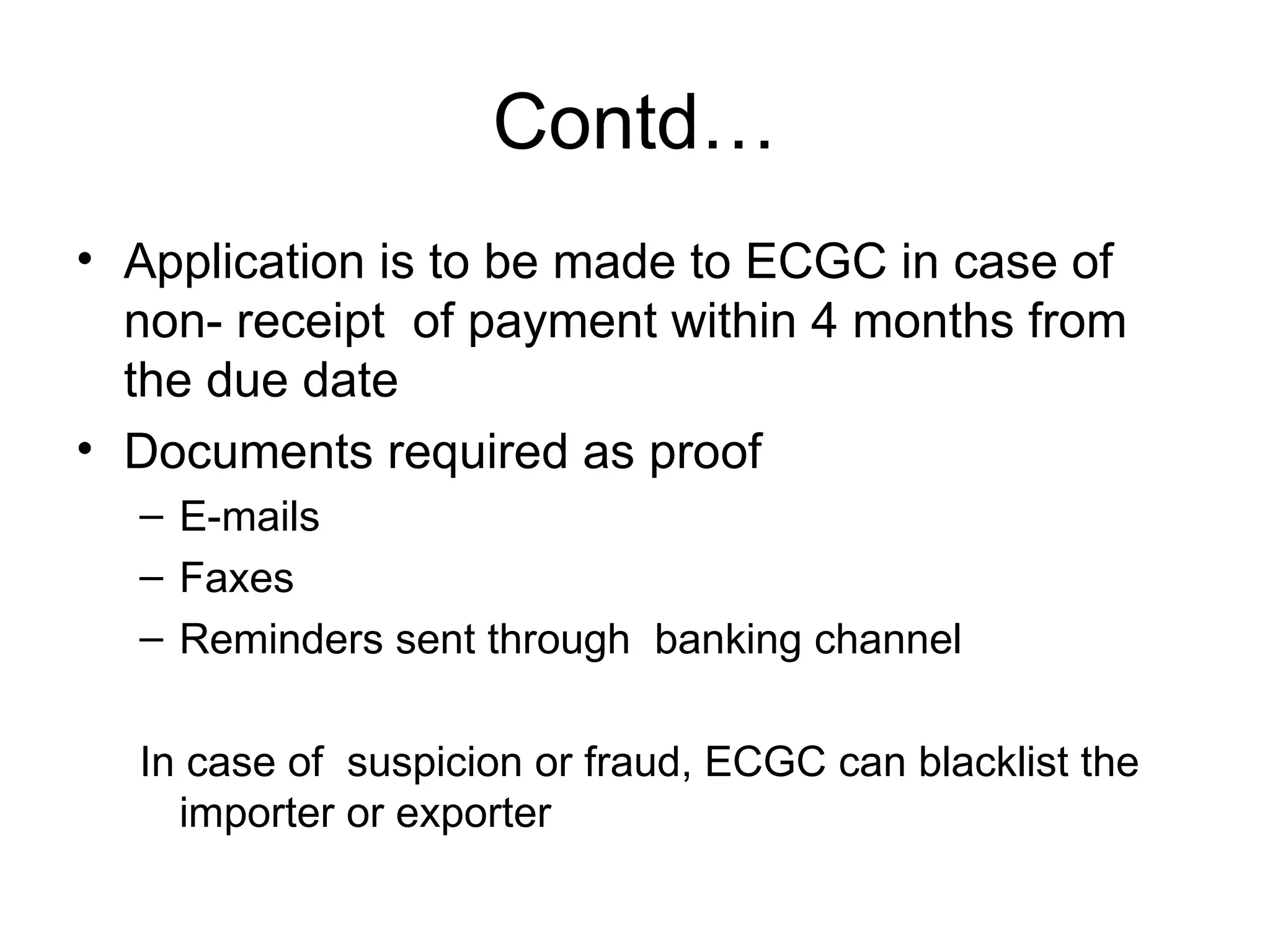 Contd… Application is to be made to ECGC in case of  non- receipt  of payment within 4 months from the due date Documents required as proof E-mails Faxes Reminders sent through  banking channel In case of  suspicion or fraud, ECGC can blacklist the importer or exporter 