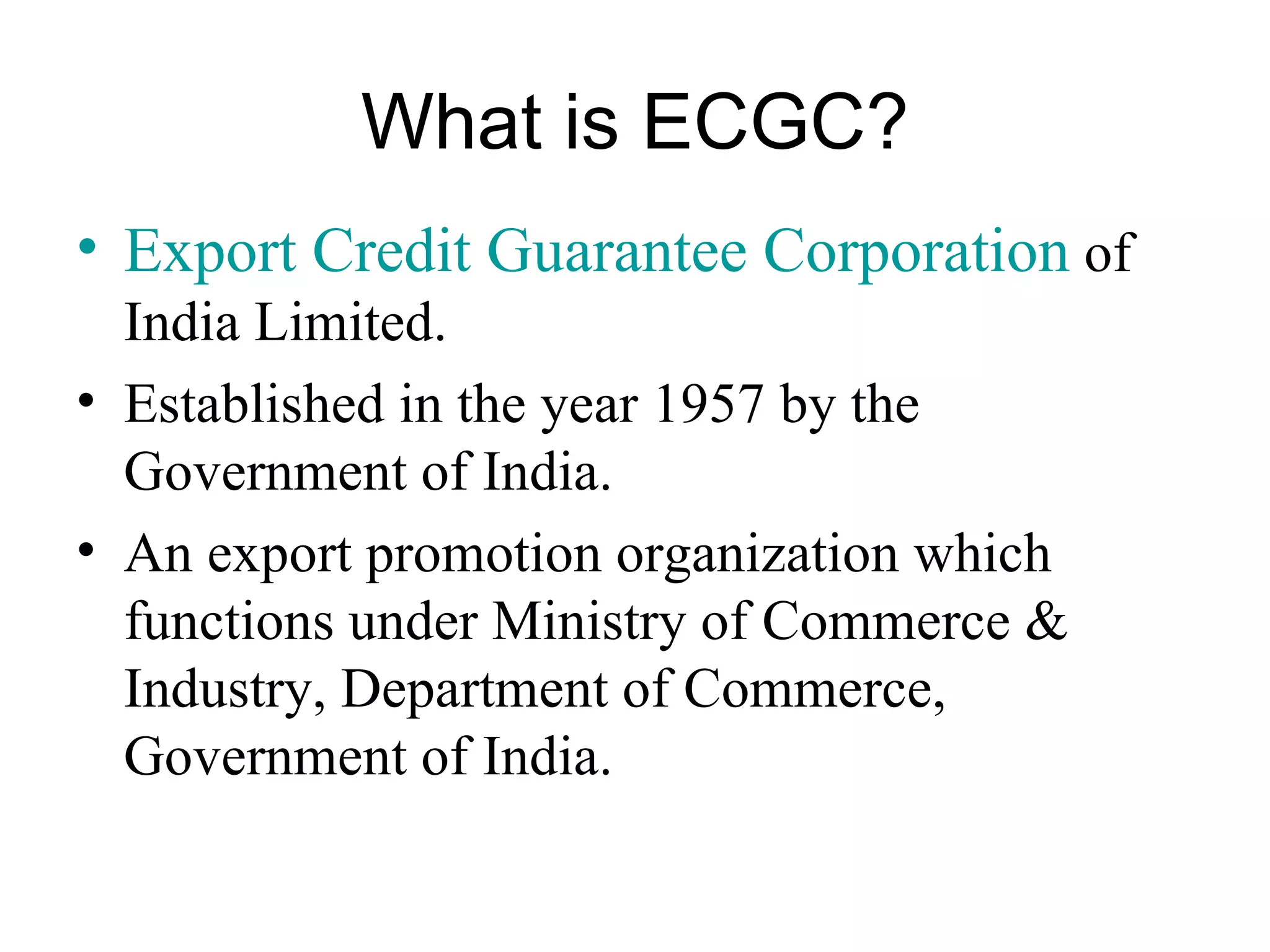 What is ECGC? Export Credit Guarantee Corporation  of India Limited. Established in the year 1957 by the Government of India. An export promotion organization which functions under Ministry of Commerce & Industry, Department of Commerce, Government of India. 