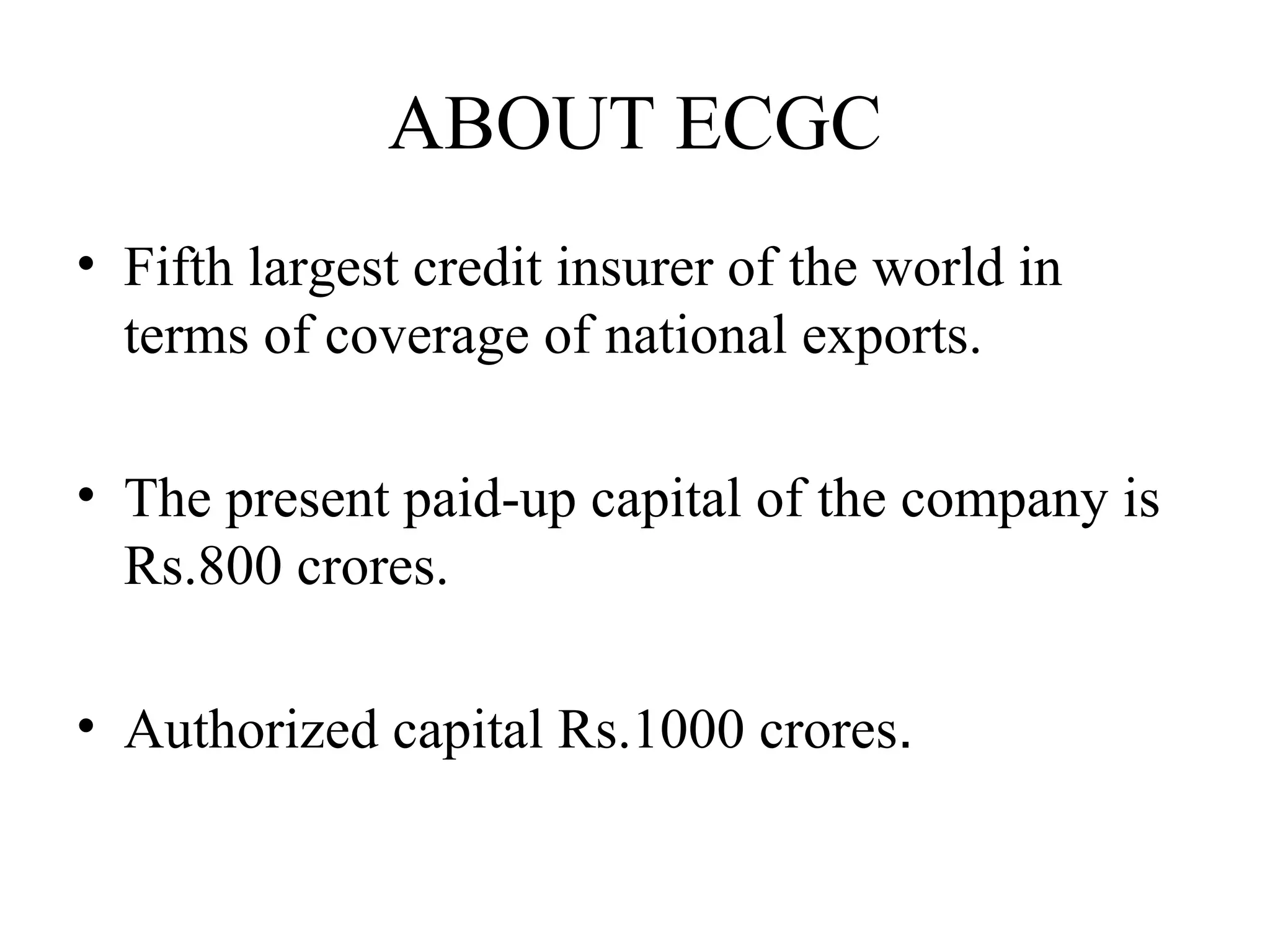 ABOUT ECGC Fifth largest credit insurer of the world in terms of coverage of national exports. The present paid-up capital of the company is Rs.800 crores. Authorized capital Rs.1000 crores . 