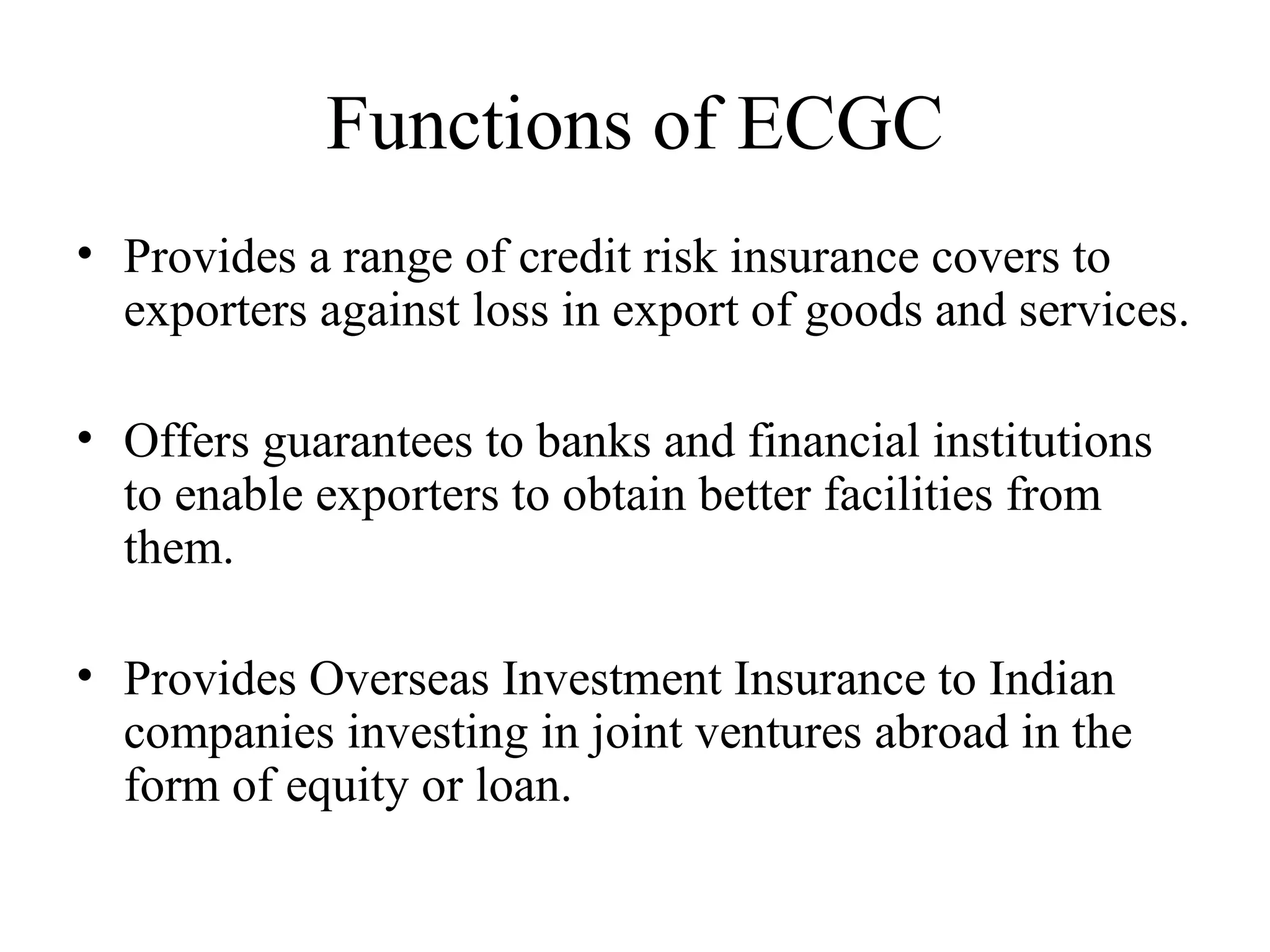 Functions of ECGC Provides a range of credit risk insurance covers to exporters against loss in export of goods and services. Offers guarantees to banks and financial institutions to enable exporters to obtain better facilities from them.  Provides Overseas Investment Insurance to Indian companies investing in joint ventures abroad in the form of equity or loan. 