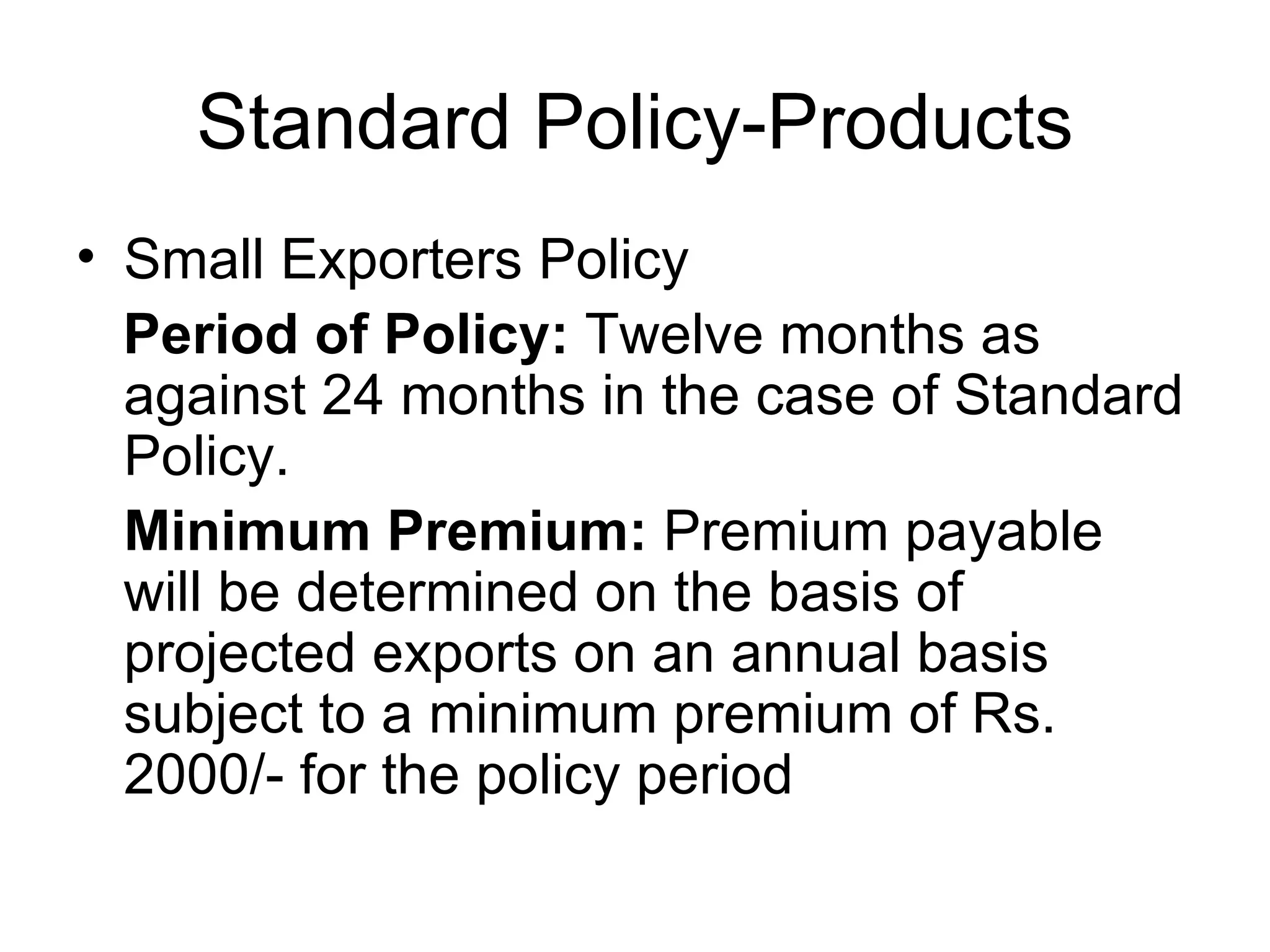 Standard Policy-Products Small Exporters Policy  Period of Policy:  Twelve months as against 24 months in the case of Standard Policy.  Minimum Premium:  Premium payable will be determined on the basis of projected exports on an annual basis subject to a minimum premium of Rs. 2000/- for the policy period  