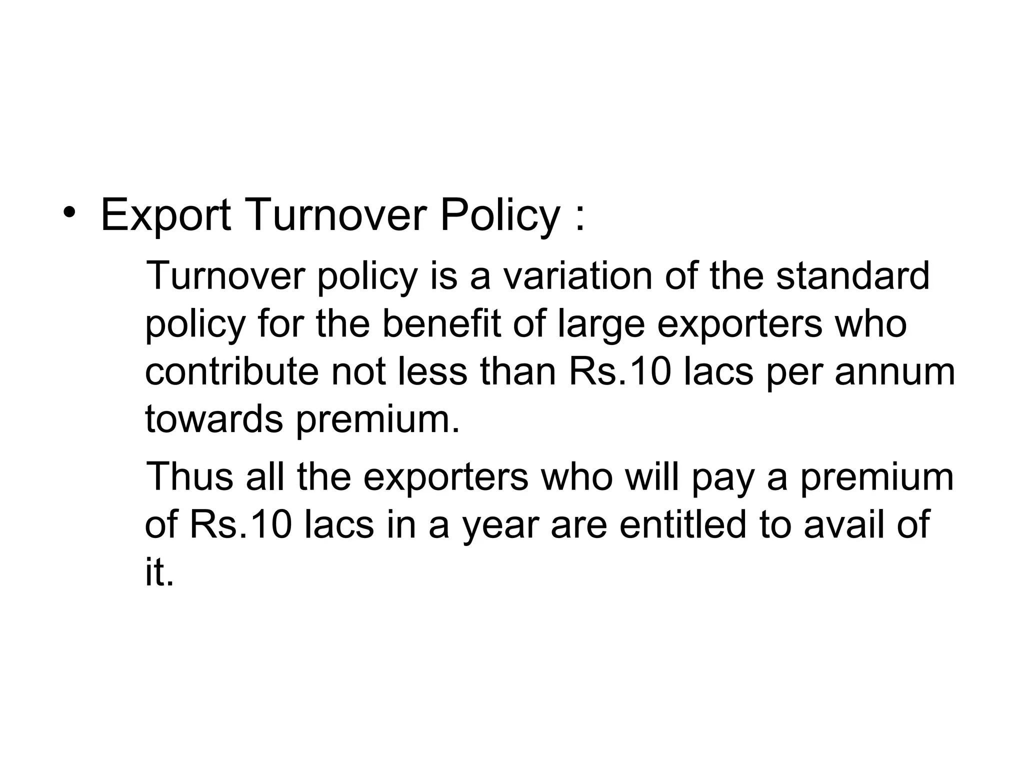 Export Turnover Policy : Turnover policy is a variation of the standard policy for the benefit of large exporters who contribute not less than Rs.10 lacs per annum towards premium.  Thus all the exporters who will pay a premium of Rs.10 lacs in a year are entitled to avail of it.  