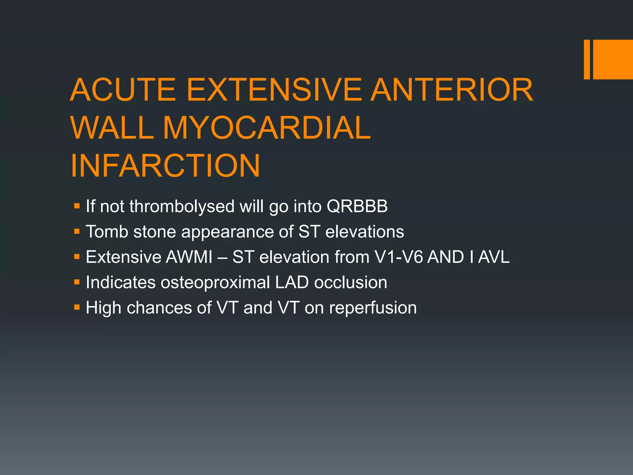 ACUTE EXTENSIVE ANTERIOR
WALL MYOCARDIAL
INFARCTION
 If not thrombolysed will go into QRBBB
 Tomb stone appearance of ST elevations
 Extensive AWMI – ST elevation from V1-V6 AND I AVL
 Indicates osteoproximal LAD occlusion
 High chances of VT and VT on reperfusion
 
