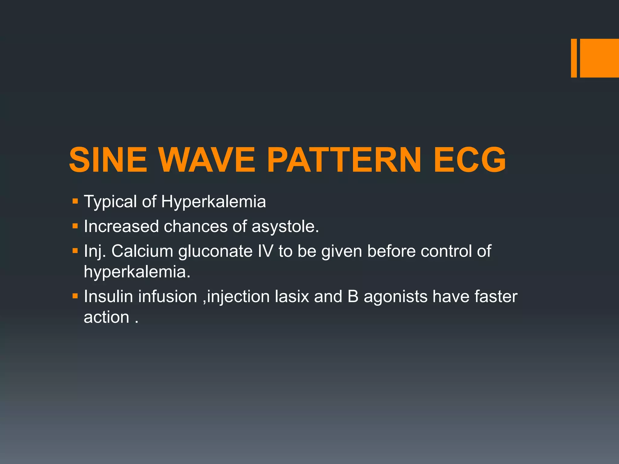 SINE WAVE PATTERN ECG
 Typical of Hyperkalemia
 Increased chances of asystole.
 Inj. Calcium gluconate IV to be given before control of
hyperkalemia.
 Insulin infusion ,injection lasix and B agonists have faster
action .
 