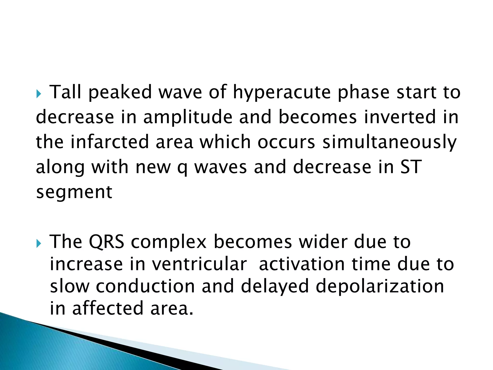  Tall peaked wave of hyperacute phase start to
decrease in amplitude and becomes inverted in
the infarcted area which occurs simultaneously
along with new q waves and decrease in ST
segment
 The QRS complex becomes wider due to
increase in ventricular activation time due to
slow conduction and delayed depolarization
in affected area.
 