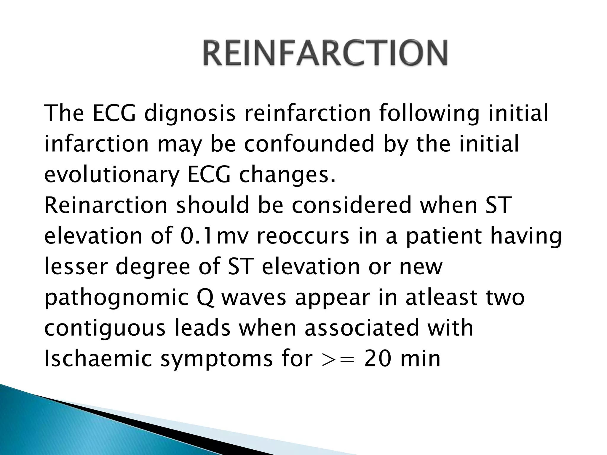 The ECG dignosis reinfarction following initial
infarction may be confounded by the initial
evolutionary ECG changes.
Reinarction should be considered when ST
elevation of 0.1mv reoccurs in a patient having
lesser degree of ST elevation or new
pathognomic Q waves appear in atleast two
contiguous leads when associated with
Ischaemic symptoms for >= 20 min
 