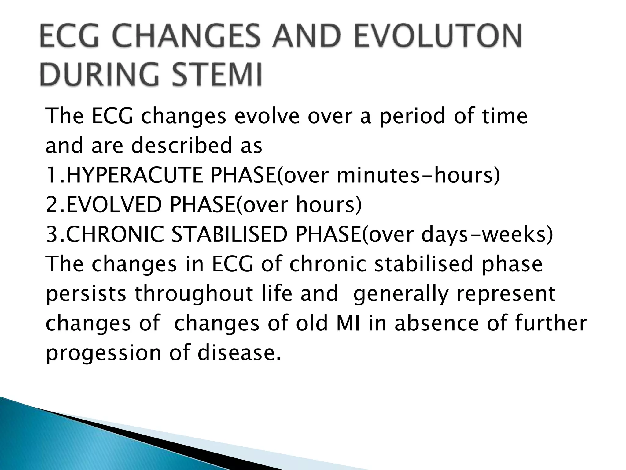 The ECG changes evolve over a period of time
and are described as
1.HYPERACUTE PHASE(over minutes-hours)
2.EVOLVED PHASE(over hours)
3.CHRONIC STABILISED PHASE(over days-weeks)
The changes in ECG of chronic stabilised phase
persists throughout life and generally represent
changes of changes of old MI in absence of further
progession of disease.
 