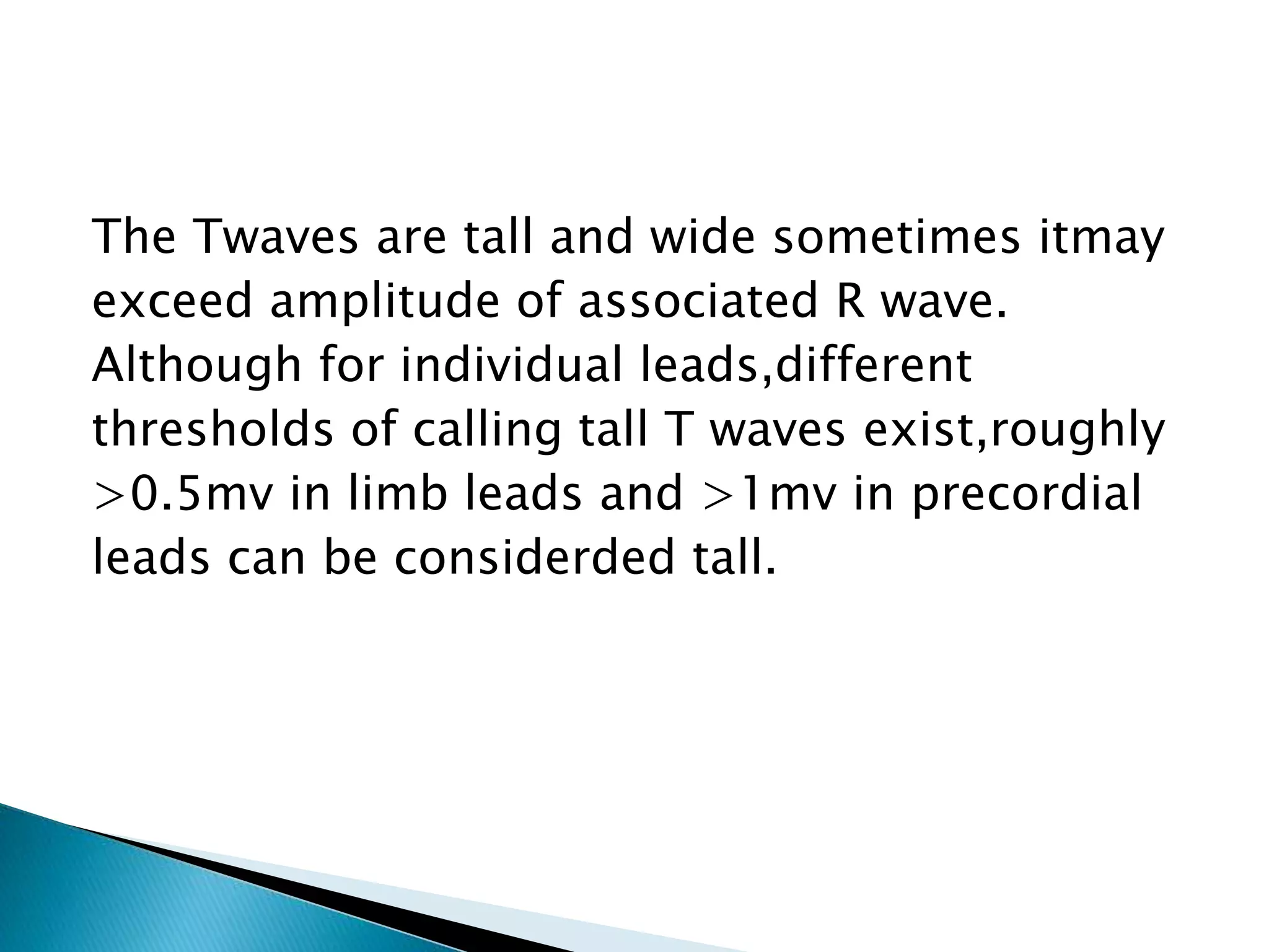 The Twaves are tall and wide sometimes itmay
exceed amplitude of associated R wave.
Although for individual leads,different
thresholds of calling tall T waves exist,roughly
>0.5mv in limb leads and >1mv in precordial
leads can be considerded tall.
 